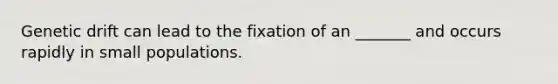 Genetic drift can lead to the fixation of an _______ and occurs rapidly in small populations.