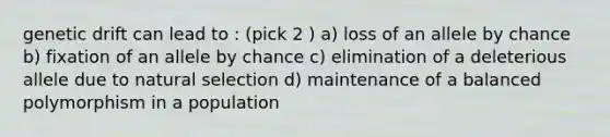 genetic drift can lead to : (pick 2 ) a) loss of an allele by chance b) fixation of an allele by chance c) elimination of a deleterious allele due to natural selection d) maintenance of a balanced polymorphism in a population