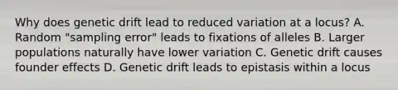 Why does genetic drift lead to reduced variation at a locus? A. Random "sampling error" leads to fixations of alleles B. Larger populations naturally have lower variation C. Genetic drift causes founder effects D. Genetic drift leads to epistasis within a locus