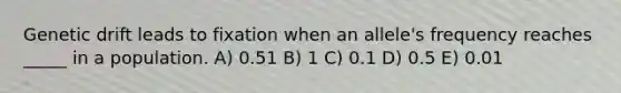 Genetic drift leads to fixation when an allele's frequency reaches _____ in a population. A) 0.51 B) 1 C) 0.1 D) 0.5 E) 0.01