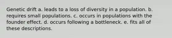 Genetic drift a. leads to a loss of diversity in a population. b. requires small populations. c. occurs in populations with the founder effect. d. occurs following a bottleneck. e. fits all of these descriptions.