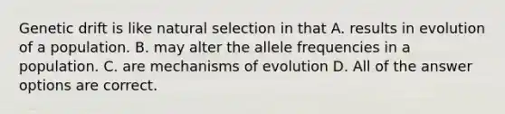 Genetic drift is like natural selection in that A. results in evolution of a population. B. may alter the allele frequencies in a population. C. are mechanisms of evolution D. All of the answer options are correct.