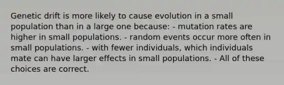 Genetic drift is more likely to cause evolution in a small population than in a large one because: - mutation rates are higher in small populations. - random events occur more often in small populations. - with fewer individuals, which individuals mate can have larger effects in small populations. - All of these choices are correct.