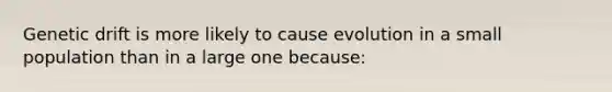 Genetic drift is more likely to cause evolution in a small population than in a large one because: