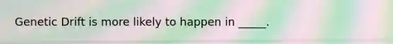 Genetic Drift is more likely to happen in _____.