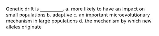 Genetic drift is __________. a. more likely to have an impact on small populations b. adaptive c. an important microevolutionary mechanism in large populations d. the mechanism by which new alleles originate