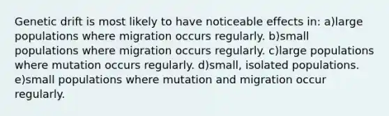 Genetic drift is most likely to have noticeable effects in: a)large populations where migration occurs regularly. b)small populations where migration occurs regularly. c)large populations where mutation occurs regularly. d)small, isolated populations. e)small populations where mutation and migration occur regularly.