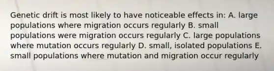 Genetic drift is most likely to have noticeable effects in: A. large populations where migration occurs regularly B. small populations were migration occurs regularly C. large populations where mutation occurs regularly D. small, isolated populations E. small populations where mutation and migration occur regularly