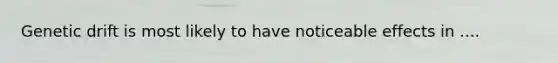 Genetic drift is most likely to have noticeable effects in ....