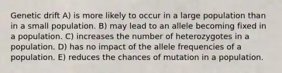 Genetic drift A) is more likely to occur in a large population than in a small population. B) may lead to an allele becoming fixed in a population. C) increases the number of heterozygotes in a population. D) has no impact of the allele frequencies of a population. E) reduces the chances of mutation in a population.