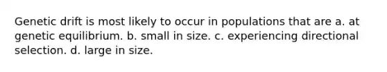 Genetic drift is most likely to occur in populations that are a. at genetic equilibrium. b. small in size. c. experiencing directional selection. d. large in size.