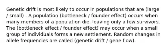 Genetic drift is most likely to occur in populations that are (large / small) . A population (bottleneck / founder effect) occurs when many members of a population die, leaving only a few survivors. The (bottleneck effect / founder effect) may occur when a small group of individuals forms a new settlement. Random changes in allele frequencies are called (genetic drift / gene flow).