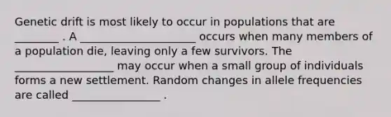 Genetic drift is most likely to occur in populations that are ________ . A _____________________ occurs when many members of a population die, leaving only a few survivors. The __________________ may occur when a small group of individuals forms a new settlement. Random changes in allele frequencies are called ________________ .