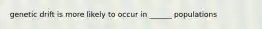 genetic drift is more likely to occur in ______ populations