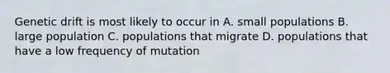 Genetic drift is most likely to occur in A. small populations B. large population C. populations that migrate D. populations that have a low frequency of mutation