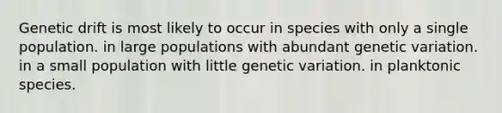 Genetic drift is most likely to occur in species with only a single population. in large populations with abundant genetic variation. in a small population with little genetic variation. in planktonic species.