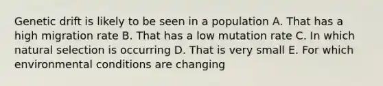 Genetic drift is likely to be seen in a population A. That has a high migration rate B. That has a low mutation rate C. In which natural selection is occurring D. That is very small E. For which environmental conditions are changing