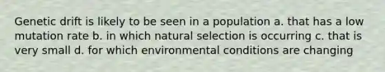 Genetic drift is likely to be seen in a population a. that has a low mutation rate b. in which natural selection is occurring c. that is very small d. for which environmental conditions are changing