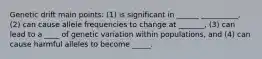 Genetic drift main points: (1) is significant in ______ __________, (2) can cause allele frequencies to change at _______, (3) can lead to a ____ of genetic variation within populations, and (4) can cause harmful alleles to become _____.