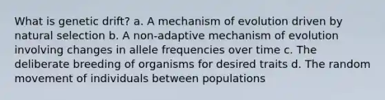 What is genetic drift? a. A mechanism of evolution driven by natural selection b. A non-adaptive mechanism of evolution involving changes in allele frequencies over time c. The deliberate breeding of organisms for desired traits d. The random movement of individuals between populations