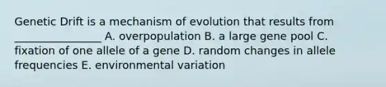 Genetic Drift is a mechanism of evolution that results from ________________ A. overpopulation B. a large gene pool C. fixation of one allele of a gene D. random changes in allele frequencies E. environmental variation