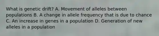 What is genetic drift? A. Movement of alleles between populations B. A change in allele frequency that is due to chance C. An increase in genes in a population D. Generation of new alleles in a population