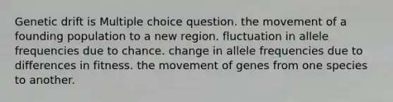 Genetic drift is Multiple choice question. the movement of a founding population to a new region. fluctuation in allele frequencies due to chance. change in allele frequencies due to differences in fitness. the movement of genes from one species to another.