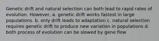 Genetic drift and natural selection can both lead to rapid rates of evolution. However, a. genetic drift works fastest in large populations. b. only drift leads to adaptation c. natural selection requires genetic drift to produce new variation in populations d. both process of evolution can be slowed by gene flow