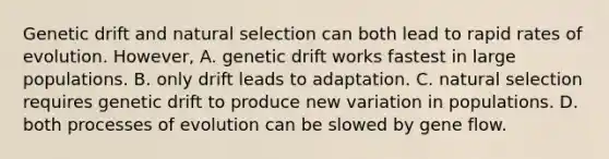 Genetic drift and natural selection can both lead to rapid rates of evolution. However, A. genetic drift works fastest in large populations. B. only drift leads to adaptation. C. natural selection requires genetic drift to produce new variation in populations. D. both processes of evolution can be slowed by gene flow.