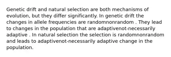 Genetic drift and natural selection are both mechanisms of evolution, but they differ significantly. In genetic drift the changes in allele frequencies are randomnonrandom . They lead to changes in the population that are adaptivenot-necessarily adaptive . In natural selection the selection is randomnonrandom and leads to adaptivenot-necessarily adaptive change in the population.