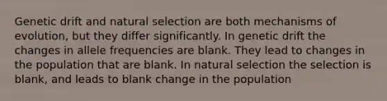 Genetic drift and natural selection are both mechanisms of evolution, but they differ significantly. In genetic drift the changes in allele frequencies are blank. They lead to changes in the population that are blank. In natural selection the selection is blank, and leads to blank change in the population