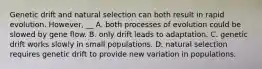 Genetic drift and natural selection can both result in rapid evolution. However, __ A. both processes of evolution could be slowed by gene flow. B. only drift leads to adaptation. C. genetic drift works slowly in small populations. D. natural selection requires genetic drift to provide new variation in populations.