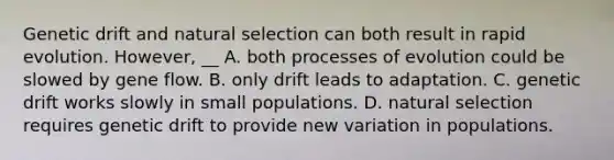 Genetic drift and natural selection can both result in rapid evolution. However, __ A. both processes of evolution could be slowed by gene flow. B. only drift leads to adaptation. C. genetic drift works slowly in small populations. D. natural selection requires genetic drift to provide new variation in populations.