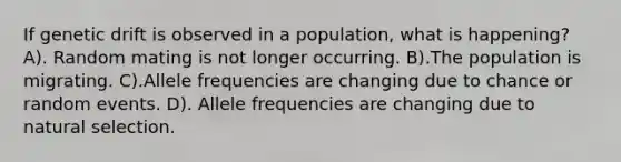 If genetic drift is observed in a population, what is happening? A). Random mating is not longer occurring. B).The population is migrating. C).Allele frequencies are changing due to chance or random events. D). Allele frequencies are changing due to natural selection.