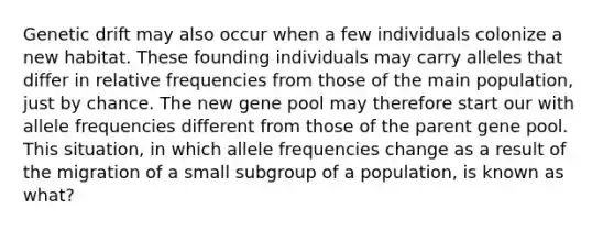 Genetic drift may also occur when a few individuals colonize a new habitat. These founding individuals may carry alleles that differ in relative frequencies from those of the main population, just by chance. The new gene pool may therefore start our with allele frequencies different from those of the parent gene pool. This situation, in which allele frequencies change as a result of the migration of a small subgroup of a population, is known as what?