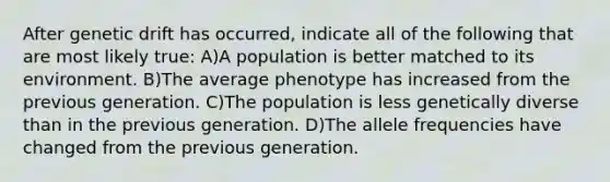 After genetic drift has occurred, indicate all of the following that are most likely true: A)A population is better matched to its environment. B)The average phenotype has increased from the previous generation. C)The population is less genetically diverse than in the previous generation. D)The allele frequencies have changed from the previous generation.