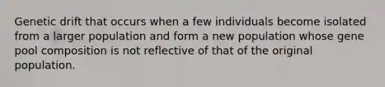 Genetic drift that occurs when a few individuals become isolated from a larger population and form a new population whose gene pool composition is not reflective of that of the original population.