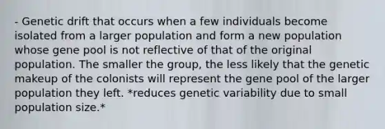 - Genetic drift that occurs when a few individuals become isolated from a larger population and form a new population whose gene pool is not reflective of that of the original population. The smaller the group, the less likely that the genetic makeup of the colonists will represent the gene pool of the larger population they left. *reduces genetic variability due to small population size.*