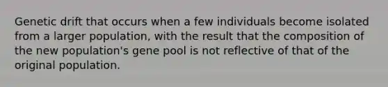 Genetic drift that occurs when a few individuals become isolated from a larger population, with the result that the composition of the new population's gene pool is not reflective of that of the original population.