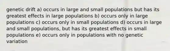 genetic drift a) occurs in large and small populations but has its greatest effects in large populations b) occurs only in large populations c) occurs only in small populations d) occurs in large and small populations, but has its greatest effects in small populations e) occurs only in populations with no genetic variation