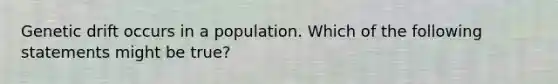 Genetic drift occurs in a population. Which of the following statements might be true?