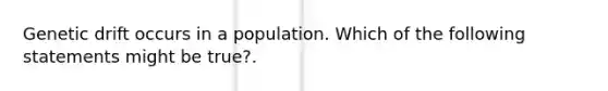 Genetic drift occurs in a population. Which of the following statements might be true?.