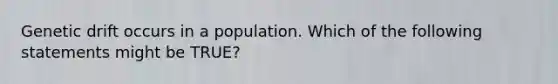 Genetic drift occurs in a population. Which of the following statements might be TRUE?