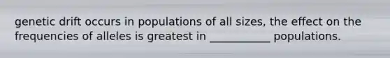 genetic drift occurs in populations of all sizes, the effect on the frequencies of alleles is greatest in ___________ populations.