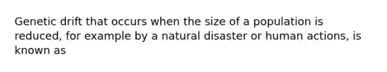 Genetic drift that occurs when the size of a population is reduced, for example by a natural disaster or human actions, is known as