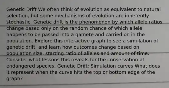 Genetic Drift We often think of evolution as equivalent to natural selection, but some <a href='https://www.questionai.com/knowledge/ksd1BX7tH4-mechanisms-of-evolution' class='anchor-knowledge'>mechanisms of evolution</a> are inherently stochastic. Genetic drift is the phenomenon by which allele ratios change based only on the random chance of which allele happens to be passed into a gamete and carried on in the population. Explore this interactive graph to see a simulation of genetic drift, and learn how outcomes change based on population size, starting ratio of alleles and amount of time. Consider what lessons this reveals for the conservation of endangered species. Genetic Drift: Simulation curves What does it represent when the curve hits the top or bottom edge of the graph?