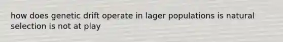 how does genetic drift operate in lager populations is natural selection is not at play