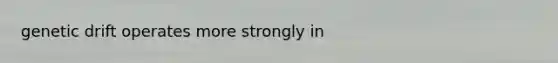 genetic drift operates more strongly in