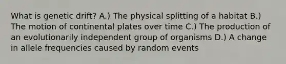 What is genetic drift? A.) The physical splitting of a habitat B.) The motion of continental plates over time C.) The production of an evolutionarily independent group of organisms D.) A change in allele frequencies caused by random events