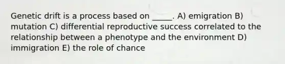 <a href='https://www.questionai.com/knowledge/kiDrgjXyQn-genetic-drift' class='anchor-knowledge'>genetic drift</a> is a process based on _____. A) emigration B) mutation C) differential reproductive success correlated to the relationship between a phenotype and the environment D) immigration E) the role of chance